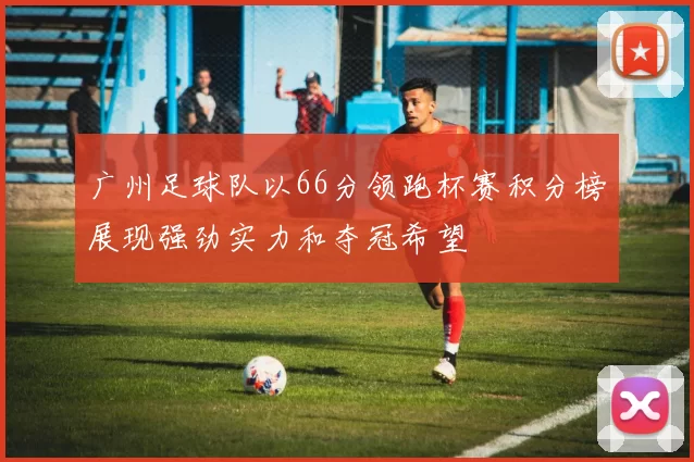 广州足球队以66分领跑杯赛积分榜展现强劲实力和夺冠希望