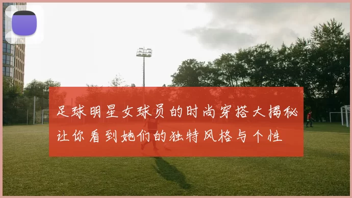 足球明星女球员的时尚穿搭大揭秘让你看到她们的独特风格与个性
