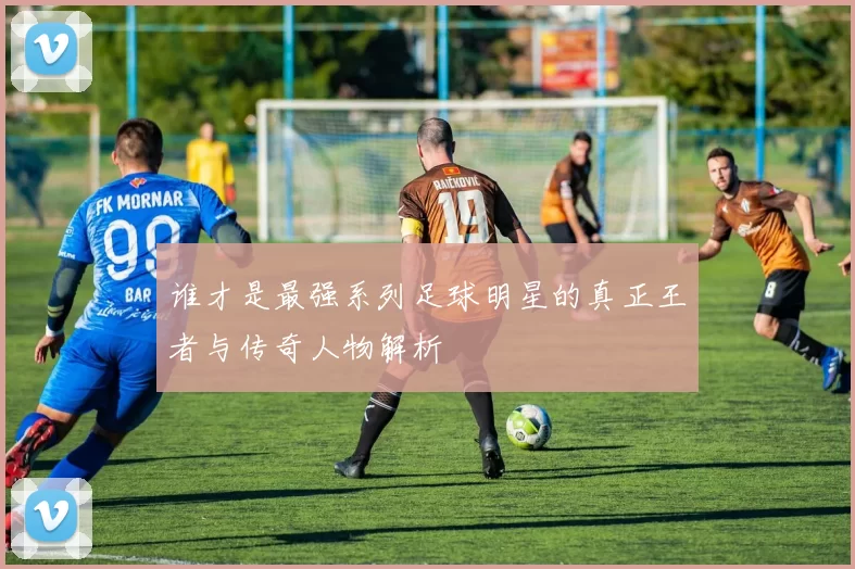 谁才是最强系列足球明星的真正王者与传奇人物解析