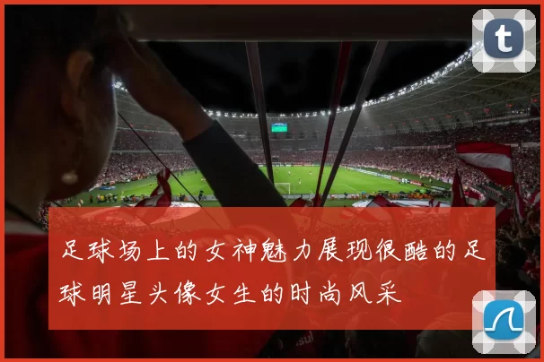 足球场上的女神魅力展现很酷的足球明星头像女生的时尚风采