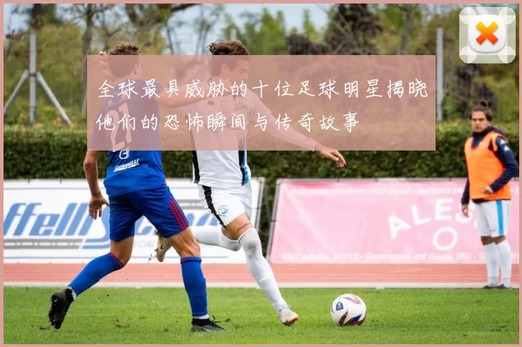 全球最具威胁的十位足球明星揭晓他们的恐怖瞬间与传奇故事