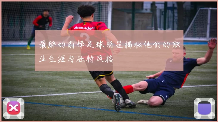 最胖的前锋足球明星揭秘他们的职业生涯与独特风格