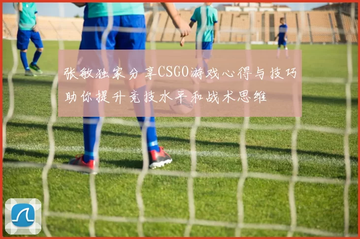 张敏独家分享CSGO游戏心得与技巧助你提升竞技水平和战术思维