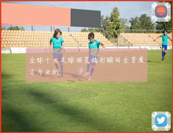 全球十大足球明星精彩瞬间全景展示与分析