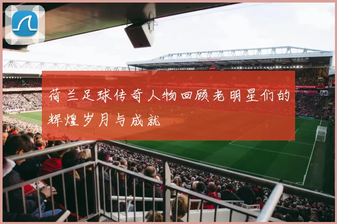 荷兰足球传奇人物回顾老明星们的辉煌岁月与成就
