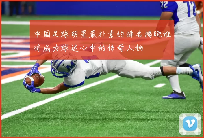 中国足球明星最朴素的排名揭晓谁将成为球迷心中的传奇人物