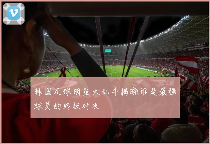 韩国足球明星大乱斗揭晓谁是最强球员的终极对决