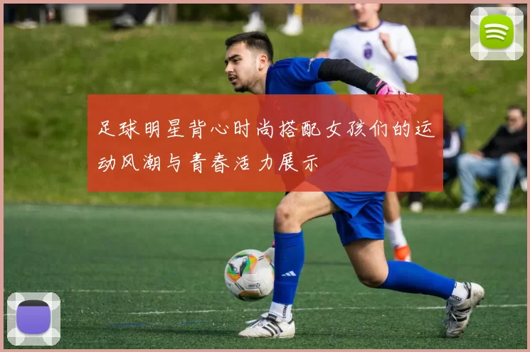 足球明星背心时尚搭配女孩们的运动风潮与青春活力展示