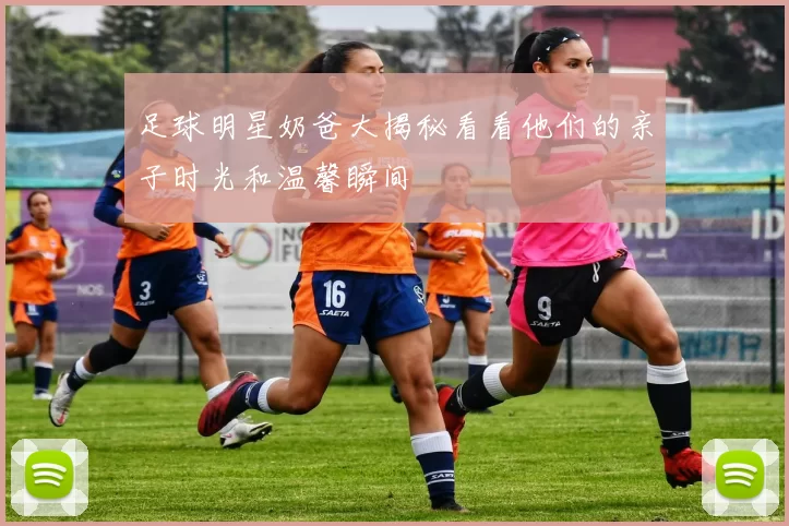 足球明星奶爸大揭秘看看他们的亲子时光和温馨瞬间