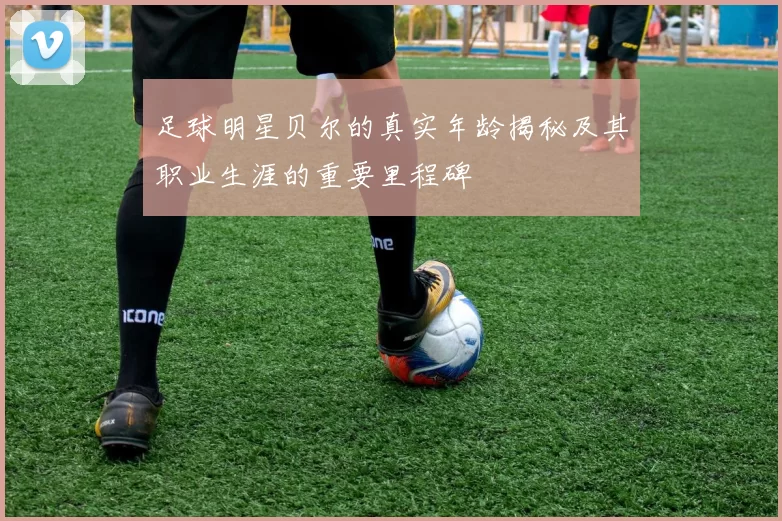 足球明星贝尔的真实年龄揭秘及其职业生涯的重要里程碑