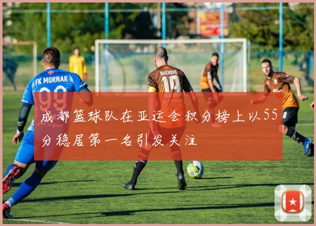成都篮球队在亚运会积分榜上以55分稳居第一名引发关注