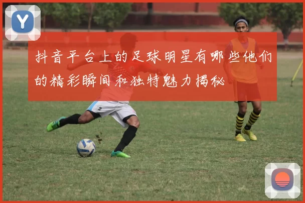 抖音平台上的足球明星有哪些他们的精彩瞬间和独特魅力揭秘