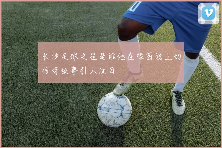 长沙足球之星是谁他在绿茵场上的传奇故事引人注目