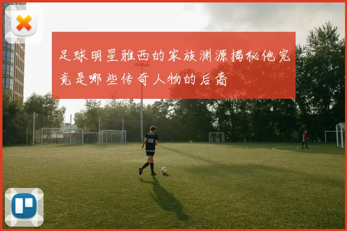 足球明星雅西的家族渊源揭秘他究竟是哪些传奇人物的后裔