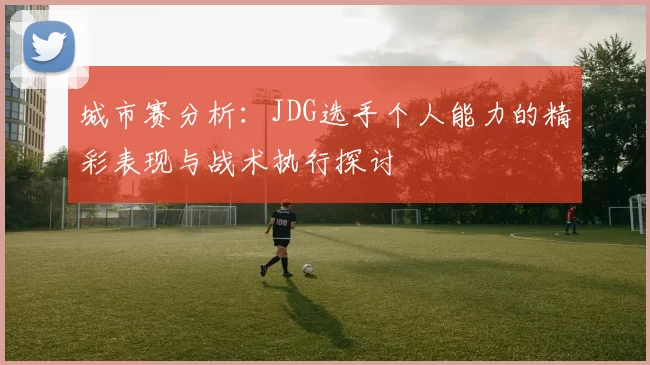城市赛分析：JDG选手个人能力的精彩表现与战术执行探讨
