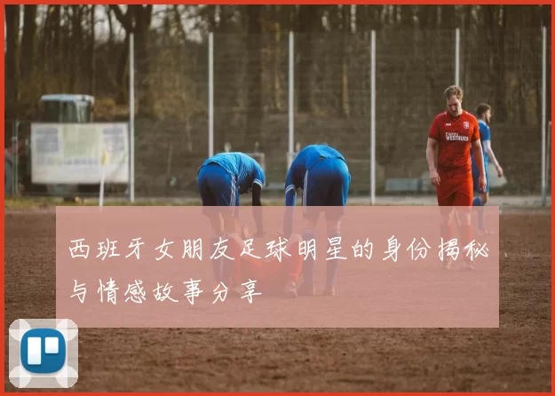 西班牙女朋友足球明星的身份揭秘与情感故事分享