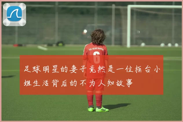 足球明星的妻子竟然是一位柜台小姐生活背后的不为人知故事