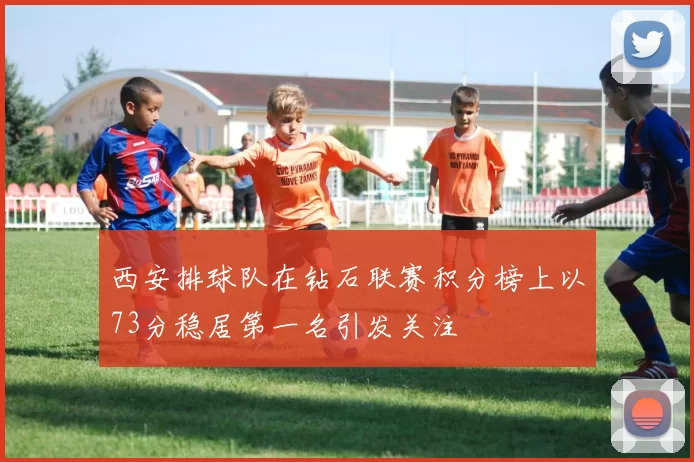 西安排球队在钻石联赛积分榜上以73分稳居第一名引发关注