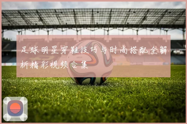 足球明星穿鞋技巧与时尚搭配全解析精彩视频合集