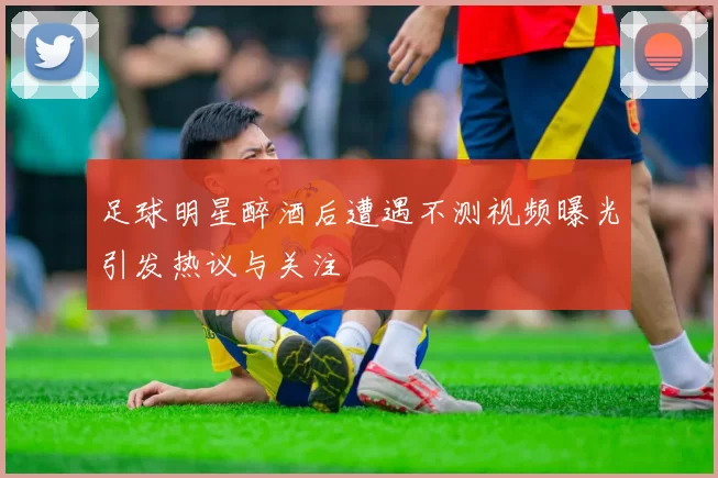 足球明星醉酒后遭遇不测视频曝光引发热议与关注