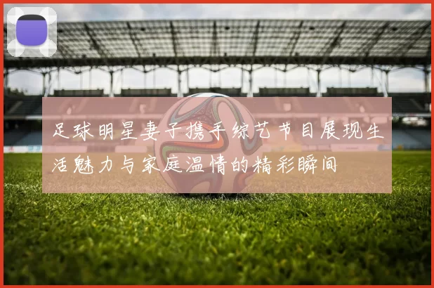 足球明星妻子携手综艺节目展现生活魅力与家庭温情的精彩瞬间