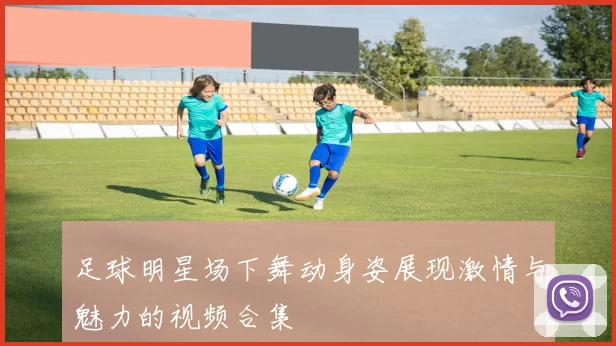 足球明星场下舞动身姿展现激情与魅力的视频合集
