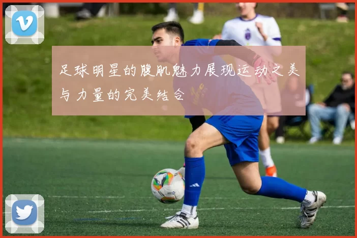 足球明星的腹肌魅力展现运动之美与力量的完美结合