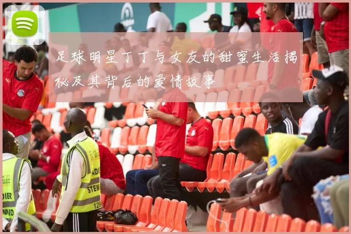 足球明星丁丁与女友的甜蜜生活揭秘及其背后的爱情故事