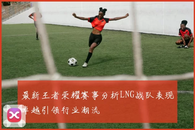 最新王者荣耀赛事分析LNG战队表现卓越引领行业潮流