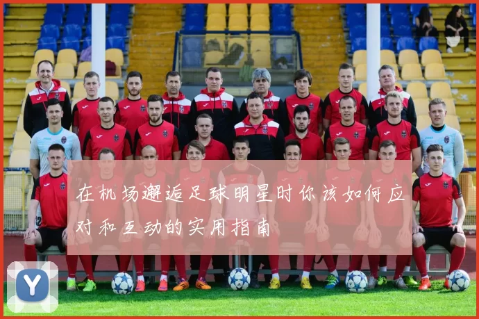在机场邂逅足球明星时你该如何应对和互动的实用指南