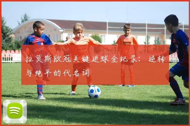 拉莫斯欧冠关键进球全纪录：逆转与绝平的代名词