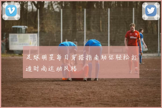 足球明星每日穿搭指南助你轻松打造时尚运动风格