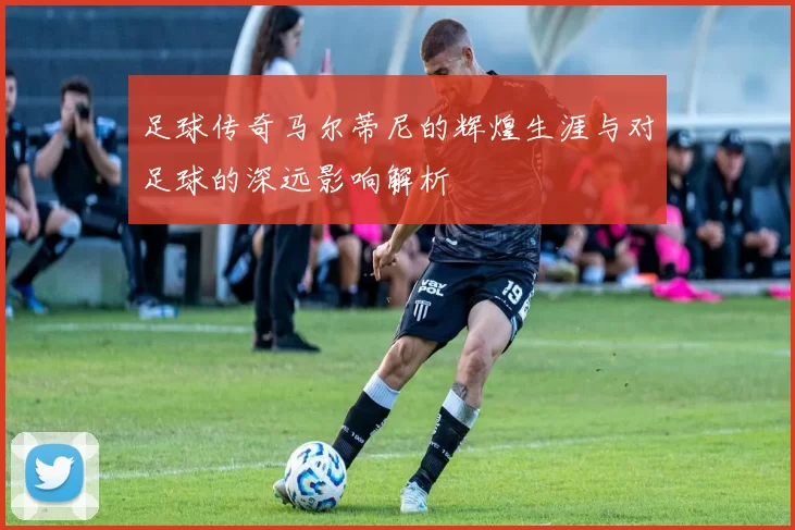 足球传奇马尔蒂尼的辉煌生涯与对足球的深远影响解析