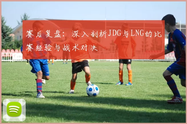 赛后复盘：深入剖析JDG与LNG的比赛经验与战术对决