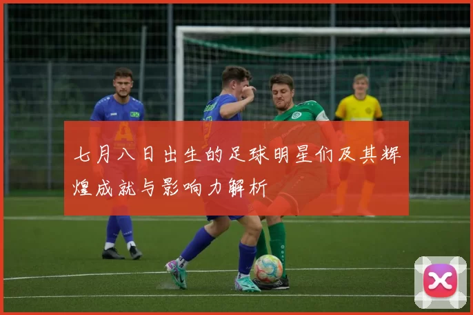 七月八日出生的足球明星们及其辉煌成就与影响力解析