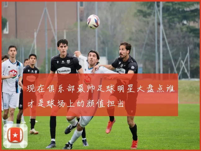 现在俱乐部最帅足球明星大盘点谁才是球场上的颜值担当
