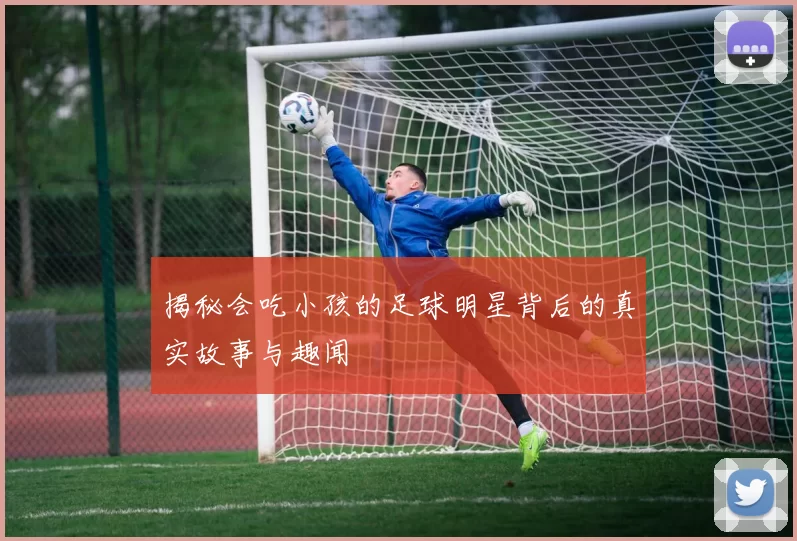 揭秘会吃小孩的足球明星背后的真实故事与趣闻