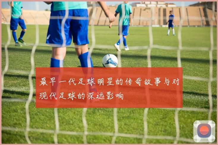 最早一代足球明星的传奇故事与对现代足球的深远影响