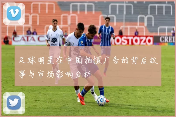 足球明星在中国拍摄广告的背后故事与市场影响分析
