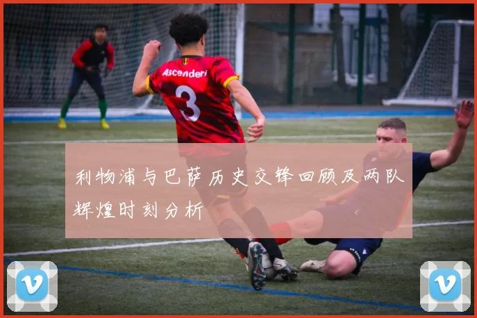 利物浦与巴萨历史交锋回顾及两队辉煌时刻分析
