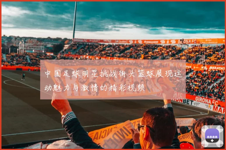 中国足球明星挑战街头篮球展现运动魅力与激情的精彩视频
