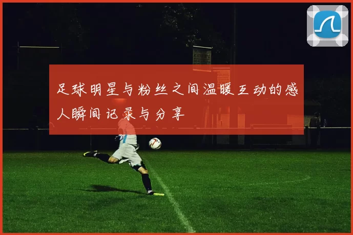 足球明星与粉丝之间温暖互动的感人瞬间记录与分享