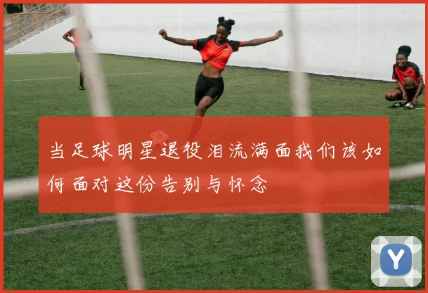 当足球明星退役泪流满面我们该如何面对这份告别与怀念