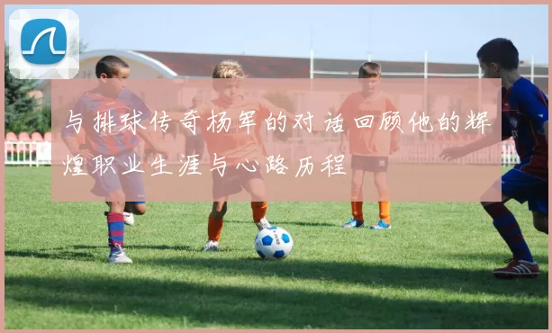 与排球传奇杨军的对话回顾他的辉煌职业生涯与心路历程
