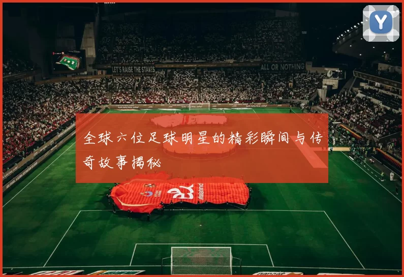 全球六位足球明星的精彩瞬间与传奇故事揭秘
