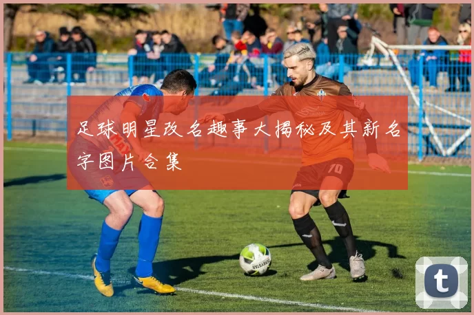 足球明星改名趣事大揭秘及其新名字图片合集