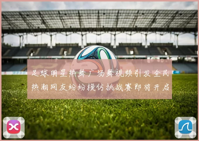 足球明星热舞广场舞视频引发全民热潮网友纷纷模仿挑战赛即将开启