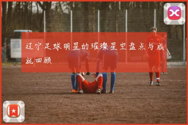 辽宁足球明星的璀璨星空盘点与成就回顾
