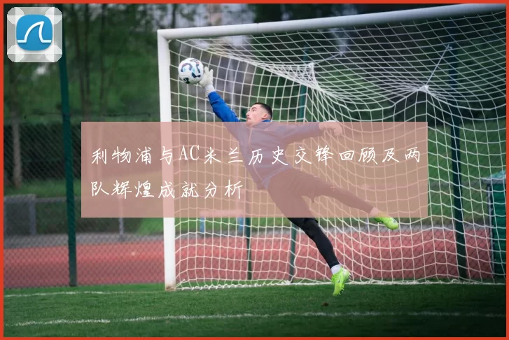利物浦与AC米兰历史交锋回顾及两队辉煌成就分析