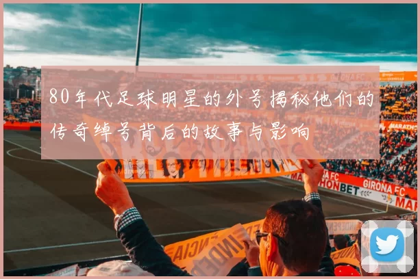 80年代足球明星的外号揭秘他们的传奇绰号背后的故事与影响